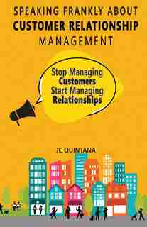 Speaking Frankly About Customer Relationship Management: Why Customer Relationship Management Is Still Alive and Vital to Your Company's Customer Strategy by JC Quintana