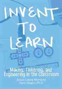 Invent To Learn: Making, Tinkering, and Engineering in the Classroom by Sylvia Libow Martinez