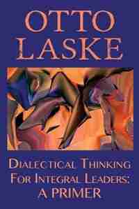 Dialectical Thinking for Integral Leaders: A Primer by Otto Otto E. Laske