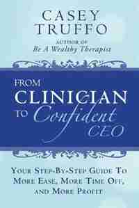 From Clinician To Confident CEO: Your Step-By-Step Guide to More Ease, More Time Off, and More Profit by Casey Truffo