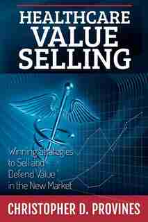 Healthcare Value Selling: Winning Strategies to Sell and Defend Value in the New Market by Christopher D. Provines