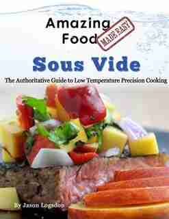 Amazing Food Made Easy - Sous Vide: The Authoritative Guide to Low Temperature Precision Cooking by Jason Logsdon