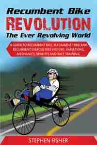 Recumbent Bike Revolution- The Ever Revolving World. A Guide to Recumbent Bike, Recumbent Trike and Recumbent Exercise Bike History, Variations, Mechanics, Benefits and Race Training. by Stephen Fisher