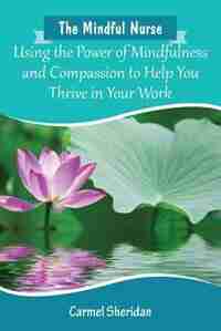 The Mindful Nurse: Using the Power of Mindfulness and Compassion to Help You Thrive in Your Work by Carmel Bernadette Sheridan