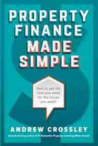 Property Finance Made Simple: How to get the loan you need for the house you want by Andrew Crossley