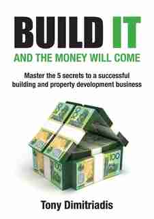 Build it and the money will come: The 5 secrets to a successful building and property development business by Tony Dimitriadis