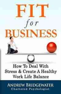 Fit For Business - Extended Edition: How To Deal With Stress & Create A Healthy Work Life Balance by Andrew Bridgewater