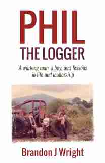 Phil the Logger: A working man, a boy, and lessons in life and leadership by Brandon J Wright