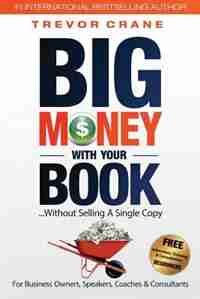Big Money With Your Book: Without Selling A Single Copy: For Business Owners, Speakers, Coaches & Consultants by Trevor Crane