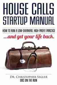 House Calls Startup Manual: How to Run a Low-overhead, High-profit Practice and Get Your Life Back by Christopher P Segler
