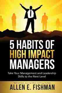 5 Habits of High Impact Managers: Take Your Management and Leadership Skills to the Next Level by Allen E Fishman