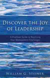 Discover the Joy of Leadership: A Practical Guide to Resolving Your Management Challenges by William G. Steiner