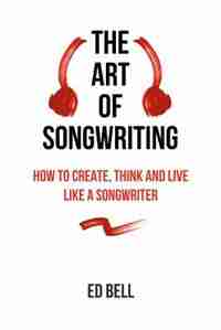 The Art of Songwriting: How to Create, Think and Live Like a Songwriter de Ed Bell