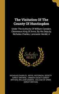 The Visitation Of The County Of Huntingdon: A Under The Authority Of William Camden, Clareneaux King Of Arms, By His Deputy, Nicholas Charles, by Nicholas Charles