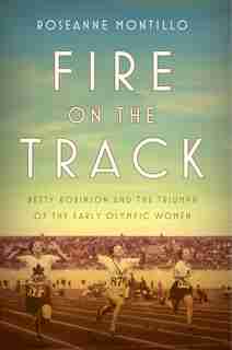Fire On The Track: Betty Robinson And The Triumph Of The Early Olympic Women by Roseanne Montillo