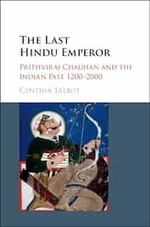 The Last Hindu Emperor: Prithviraj Chauhan And The Indian Past, 1200-2000 by Cynthia Talbot