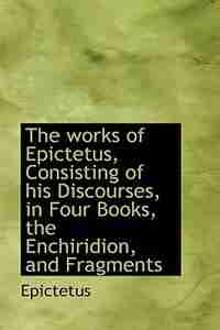 The works of Epictetus, Consisting of his Discourses, in Four Books, the Enchiridion, and Fragments by Epictetus