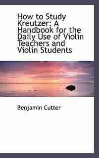How to Study Kreutzer: A Handbook for the Daily Use of Violin Teachers and Violin Students by Benjamin Cutter