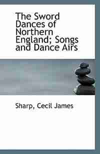 The Sword Dances of Northern England; Songs and Dance Airs by Sharp Cecil James