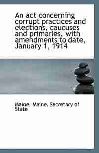 An act concerning corrupt practices and elections, caucuses and primaries, with amendments to date, by Maine Maine. Secretary of State