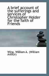 A brief account of the sufferings and services of Christopher Holder for the faith of Friends by Wing William A. (William Arthur)
