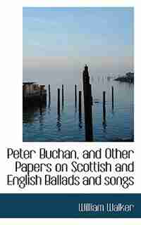 Peter Buchan, And Other Papers On Scottish And English Ballads And Songs by William Walker