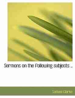 Sermons On The Following Subjects .. by Samuel Clarke