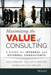 Maximizing the Value of Consulting: A Guide for Internal and External Consultants by Jack J. Phillips