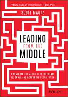 Leading From The Middle: A Playbook For Managers To Influence Up, Down, And Across The Organization by Scott Mautz