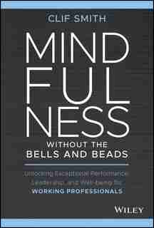 Mindfulness Without The Bells And Beads: Unlocking Exceptional Performance, Leadership, And Well-being For Working Professionals by Clif Smith