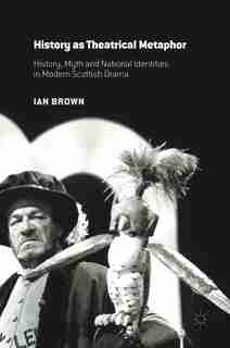 History As Theatrical Metaphor: History, Myth And National Identities In Modern Scottish Drama by Ian Brown