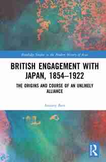 British Engagement With Japan, 1854-1922: The Origins And Course Of An Unlikely Alliance by Antony Best