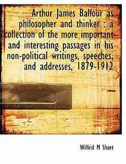 Arthur James Balfour As Philosopher And Thinker: A Collection Of The More Important And Interesting Passages In His Non-political Writings, Speeches by Wilfrid M Short