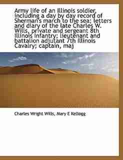 Army Life Of An Illinois Soldier, Including A Day By Day Record Of Sherman's March To The Sea; Letters And Diary Of The Late Charles W. Wills, Private And Sergeant 8th Illinois Infantry; Lieutenant And Battalion Adjutant 7th Illinois Cavalry; Captain, Maj by Charles Wright Wills