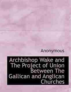 Archbishop Wake And The Project Of Union Between The Gallican And Anglican Churches by Anonymous