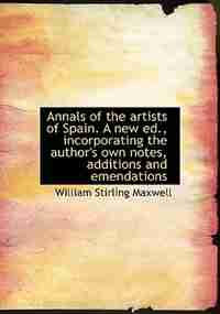 Annals Of The Artists Of Spain. A New Ed., Incorporating The Author's Own Notes, Additions And Emendations by William Stirling Maxwell