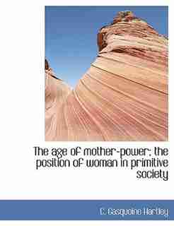 The Age Of Mother-power; The Position Of Woman In Primitive Society by C. Gasquoine Hartley
