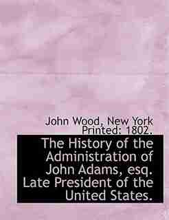 The History Of The Administration Of John Adams, Esq. Late President Of The United States. by John Wood