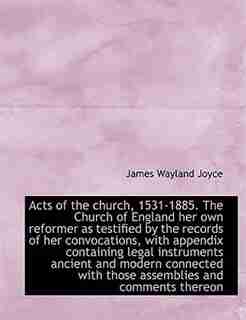 Acts Of The Church, 1531-1885. The Church Of England Her Own Reformer As Testified By The Records Of Her Convocations, With Appendix Containing Legal Instruments Ancient And Modern Connected With Those Assemblies And Comments Thereon by James Wayland Joyce