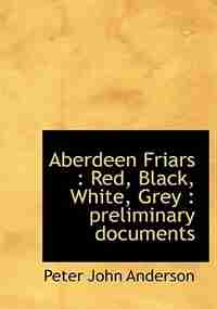 Aberdeen Friars: Red, Black, White, Grey : Preliminary Documents by Peter John Anderson