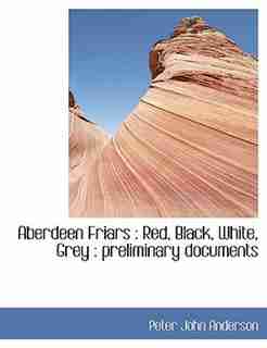 Aberdeen Friars: Red, Black, White, Grey : Preliminary Documents by Peter John Anderson