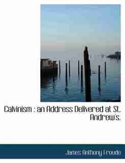 Calvinism: An Address Delivered At St. Andrew's. by James Anthony Froude