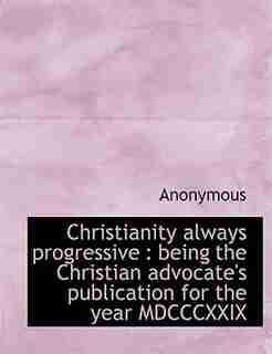 Christianity Always Progressive: Being The Christian Advocate's Publication For The Year Mdcccxxix by Anonymous