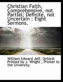 Christian Faith, Comprehensive, Not Partial; Definite, Not Uncertain: Eight Sermons. by William Edward Jelf