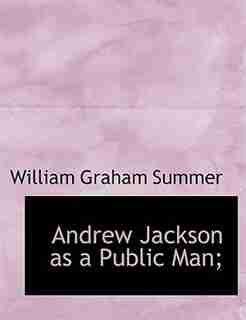 Andrew Jackson As A Public Man; by William Graham Summer