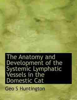The Anatomy And Development Of The Systemic Lymphatic Vessels In The Domestic Cat by Geo S Huntington