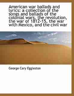 American War Ballads And Lyrics: A Collection Of The Songs And Ballads Of The Colonial Wars, The Revolution, The War Of 1812-15, The by George Cary Eggleston