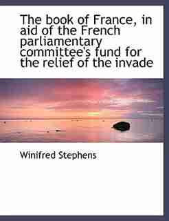The Book Of France, In Aid Of The French Parliamentary Committee's Fund For The Relief Of The Invade by Winifred Stephens