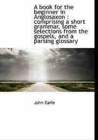 A Book For The Beginner In Anglosaxon: Comprising A Short Grammar, Some Selections From The Gospels, And A Parsing Glossary by John Earle