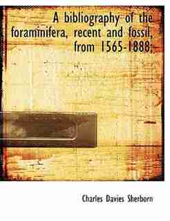 A Bibliography Of The Foraminifera, Recent And Fossil, From 1565-1888; by Charles Davies Sherborn
